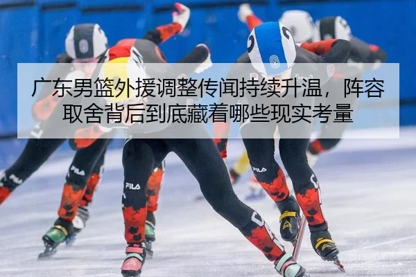 广东男篮外援调整传闻持续升温，阵容取舍背后到底藏着哪些现实考量